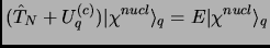 $\displaystyle (\hat T_N+U^{(c)}_q)\vert\chi^{nucl}\rangle_q=E\vert\chi^{nucl}\rangle_q$